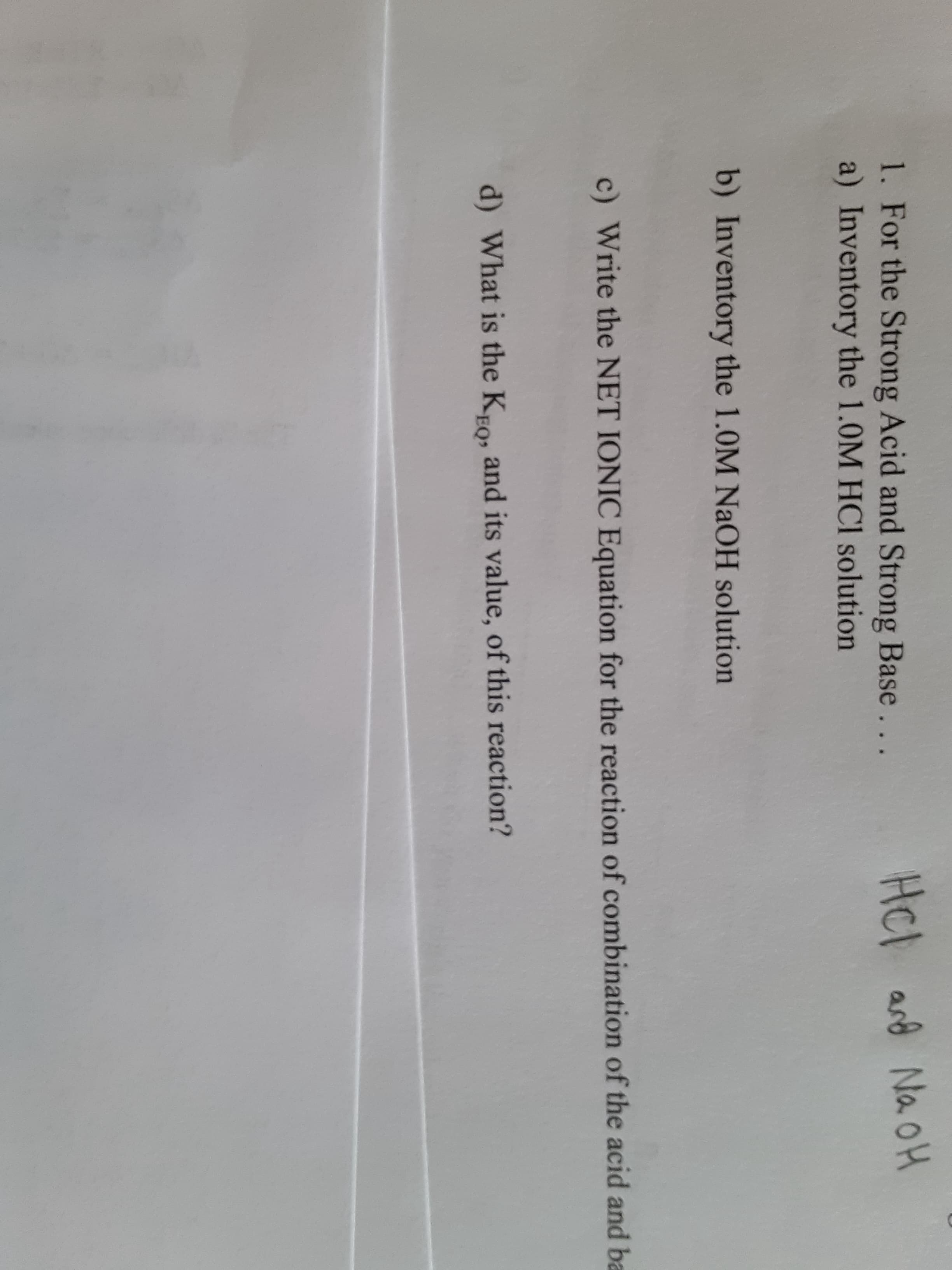 1. For the Strong Acid and Strong Base...
a) Inventory the 1.0M HCl solution
Hcl
HCl
and N
b) Inventory the 1.0M NaOH solution
c) Write the NET IONIC Equation for the reaction of combination of
d) What is the Kro, and its value, of this reaction?
