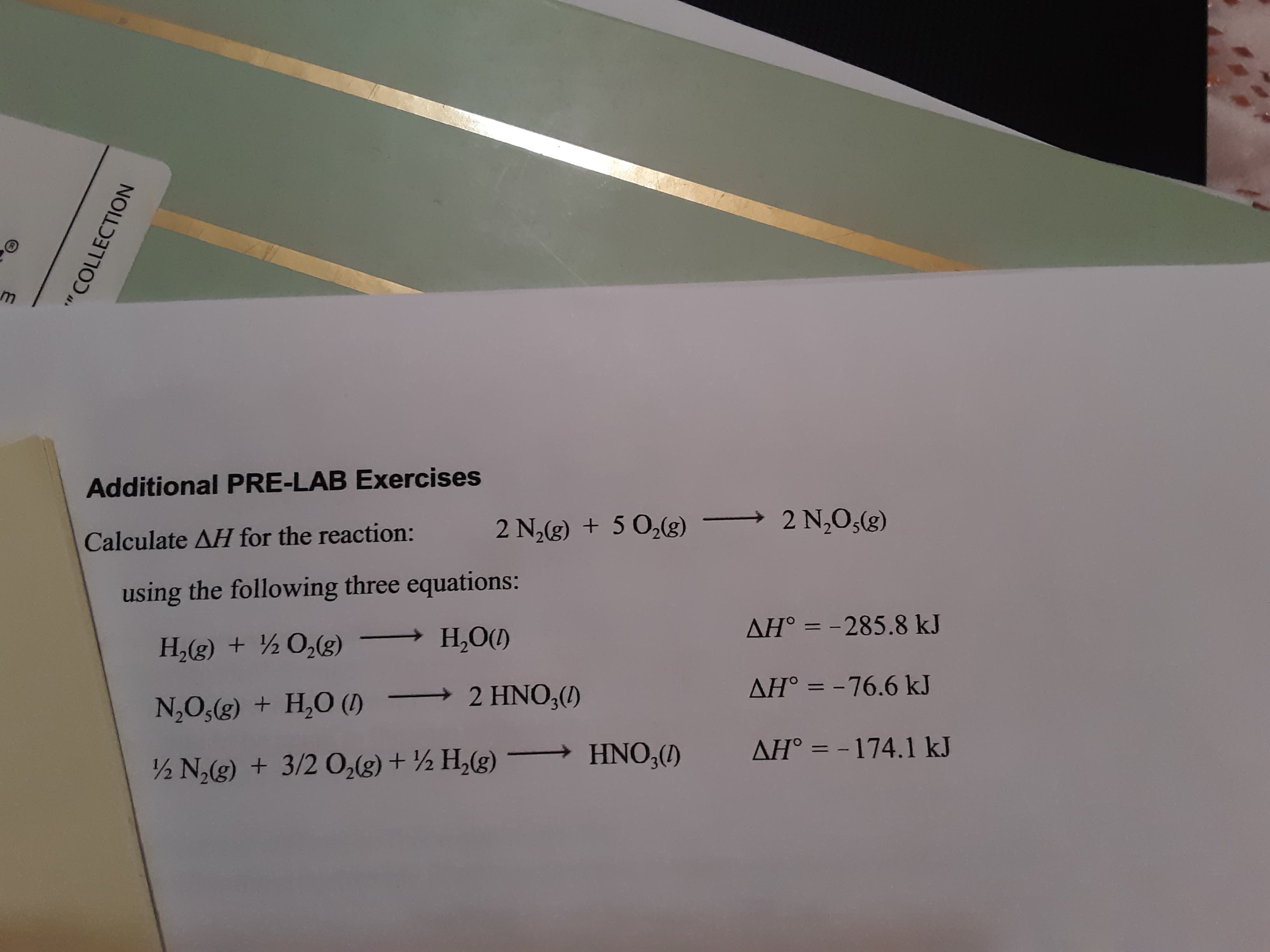 Additional PRE-LAB Exercises
Calculate AH for the reaction:
2 N,(g) + 5 0,(g)
2 N,0,(g)
using the following three equations:
AH° = -285.8 kJ
H,(g) + ½0,(g) → H,O()
N,O,(g) + H,O (1) –
2 HNO3()
AH° = -76.6 kJ
%3D
HNO,(1)
AH° = -174.1 kJ
–
½ N(g) + 3/2 O,(g) + ½ H,(g)
%3D
" COLLECTION
