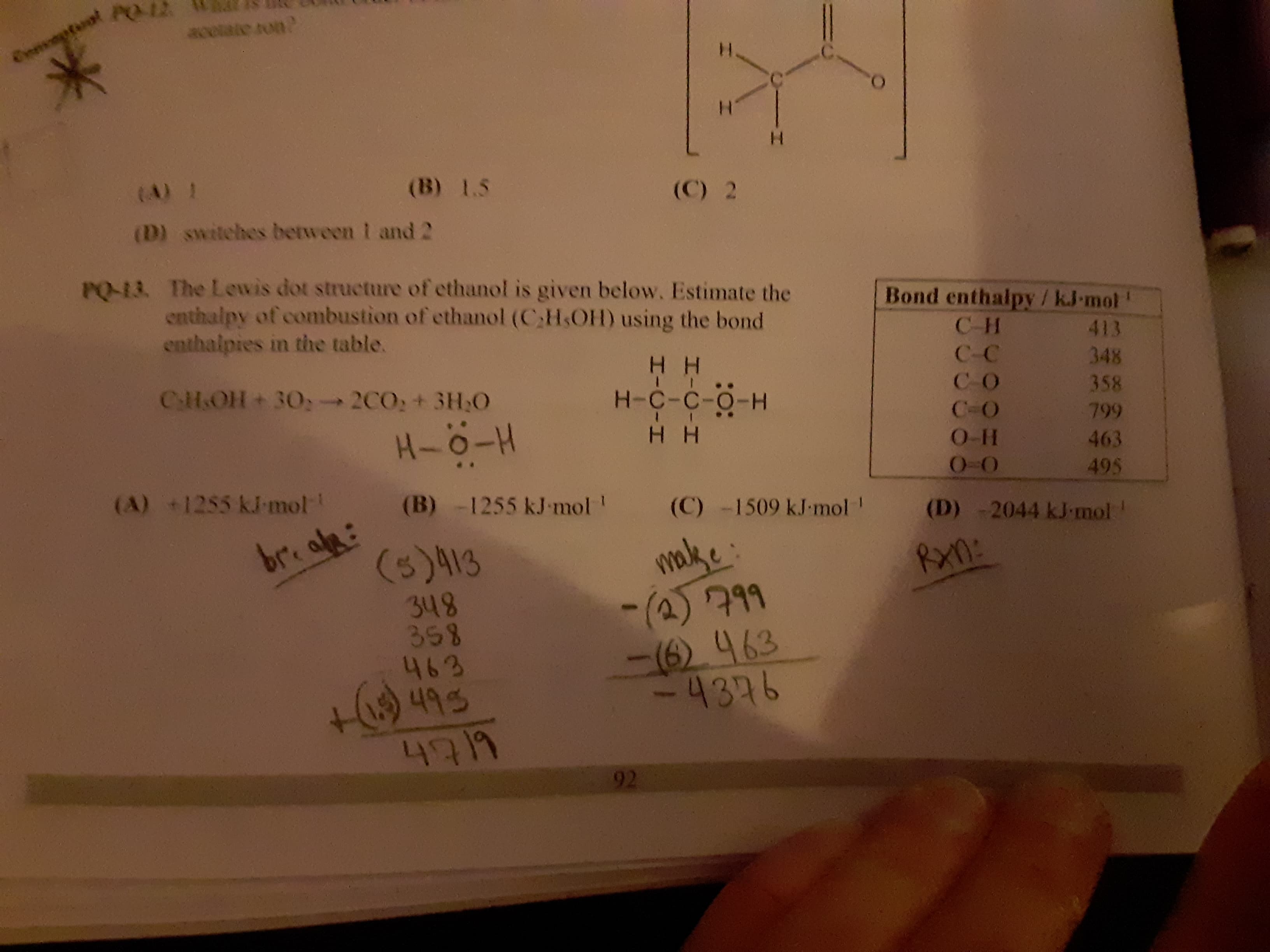 PQ-13. The Lewis dot structure of ethanol is given below. Estimate the
enthalpy of combustion of ethanol (CH.OH) using the bond
enthalpies in the table.
Bond enthalpy /kJ-mol'
C-H
413
H H
H-C-C-O-H
H H
C-C
348
CHOH + 30, 2CO: + 3H,0
CO
358
C-O
799
O-H
463
0-O
495
(A) +1255 kJ-mol
(B) -1255 kJ-mol!
(C) -1509 kJ-mol !
(D) -2044 kJ-mol'
malke:
-(2)799
-(6) 463
-4376
breake:
(5)413
Ran:
348
358
463
H9495
6919
92
