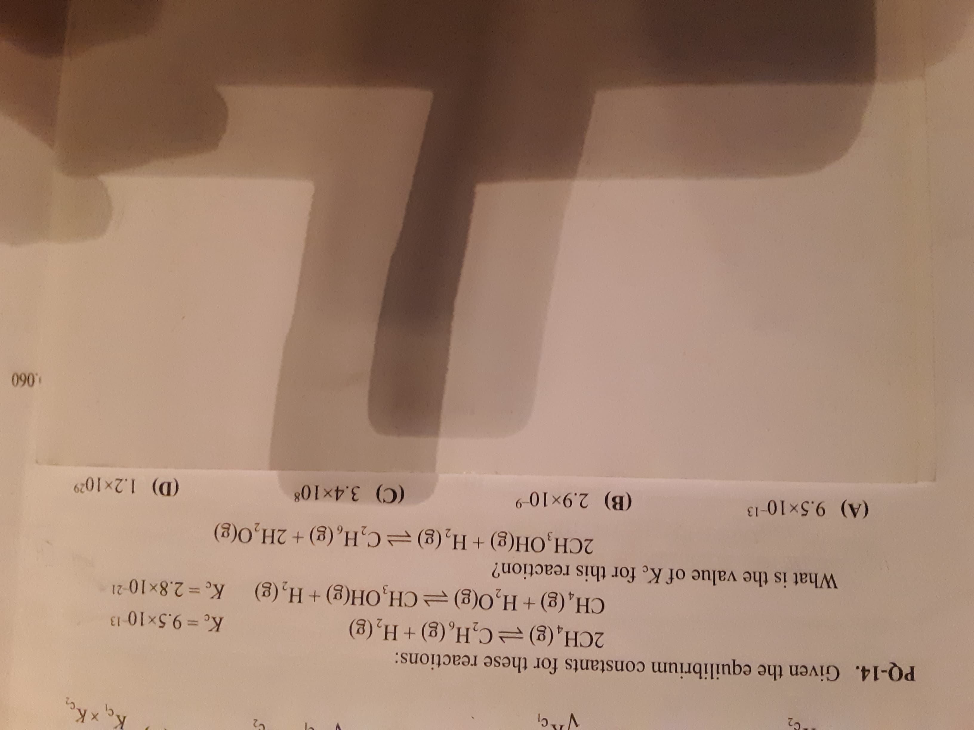 PQ-14. Given the equilibrium constants for these reactions:
(8) H+ (3)'H³Ɔ (3)'H
Ke% D2.8×10-21
Ke =9.5×10 13
CH, (g)+ H,O(g) =CH,OH(g)+ H, (g)
What is the value of K. for this reaction?
2CH,OH(g) + H,(g)=C,H,(g)+ 2H,0(g)
(B) 2.9x10-9
(C) 3.4x10%
(D) 1.2x1029
(A) 9.5x10-13
