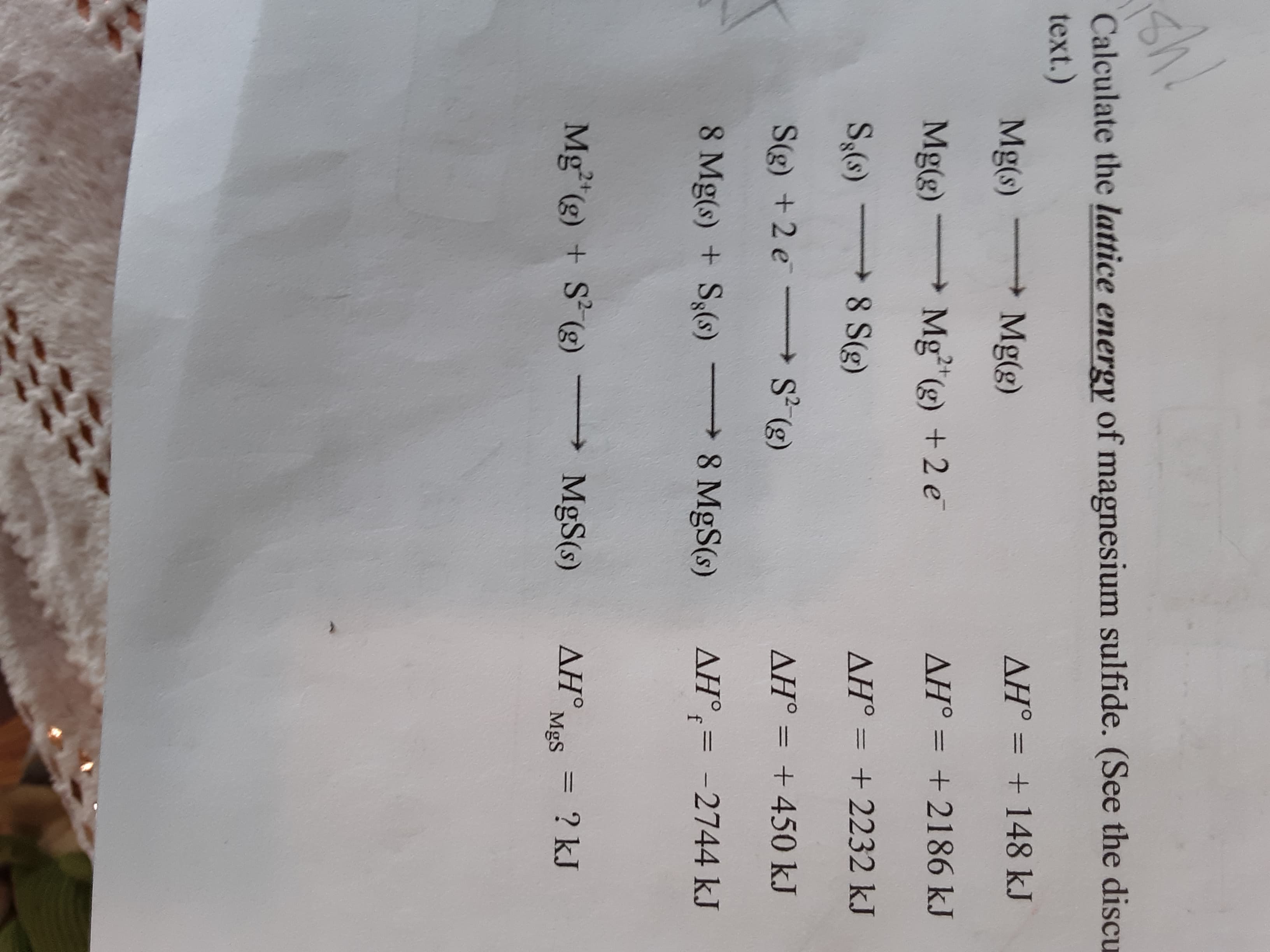 sh!
Calculate the lattice energy of magnesium sulfide. (See the discu
text.)
Mg(s)
Mg(g)
AH° = + 148 kJ
%3D
Mg(g) Mg"(g) +2 e
AH° = +2186 kJ
S,(s)
8 S(g)
AH° = +2232 kJ
S(g) +2 e
S (g)
AH° = +450 kJ
8 Mg(s) + S3(s)
8 MgS(s)
AH°;= -2744 kJ
%3D
Mg (g) + S (g)
MgS(s)
ΔΗ.
MgS
= ? kJ
%3D
