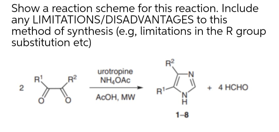 Show a reaction scheme for this reaction. Include
any LIMITATIONS/DISADVANTAGES to this
method of synthesis (e.g, limitations in the R group
substitution etc)
R?
urotropine
NH,OAc
-N
R!
2
R?
R'-
+ 4 HCHO
AcОН, MW
1-8
