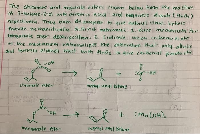 The chromake and maganle esters shown below form the reachon
of 3-butene-2-ol unth on romic aud and maganese dioxide (Mn0z)
respectively. They both de ompose to give metny lunul ketone
throuah me chanish cally dishing pathway s. 1.Kive mechanism for
manganale ester decomposıhon. 2 Indıcale wnich intermediate
in the meenanirm rahronalizes the observahon that only allylic
and benrylie dalcohols heact mth Mn0z to give (arbonul products.
%3D
:cr-oH
chromale ester
methyl unyl kehone
(A)
:mn COH),
manganale ester
methyl uiny| kehone
