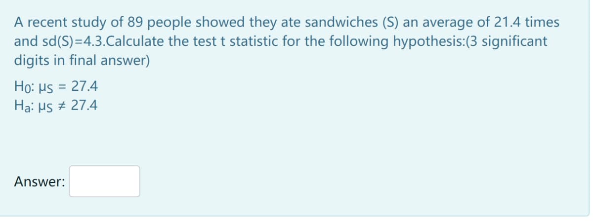 A recent study of 89 people showed they ate sandwiches (S) an average of 21.4 times
and sd(S)=4.3.Calculate the test t statistic for the following hypothesis:(3 significant
digits in final answer)
Họ: Hs = 27.4
Ha: Hs + 27.4
Answer:
