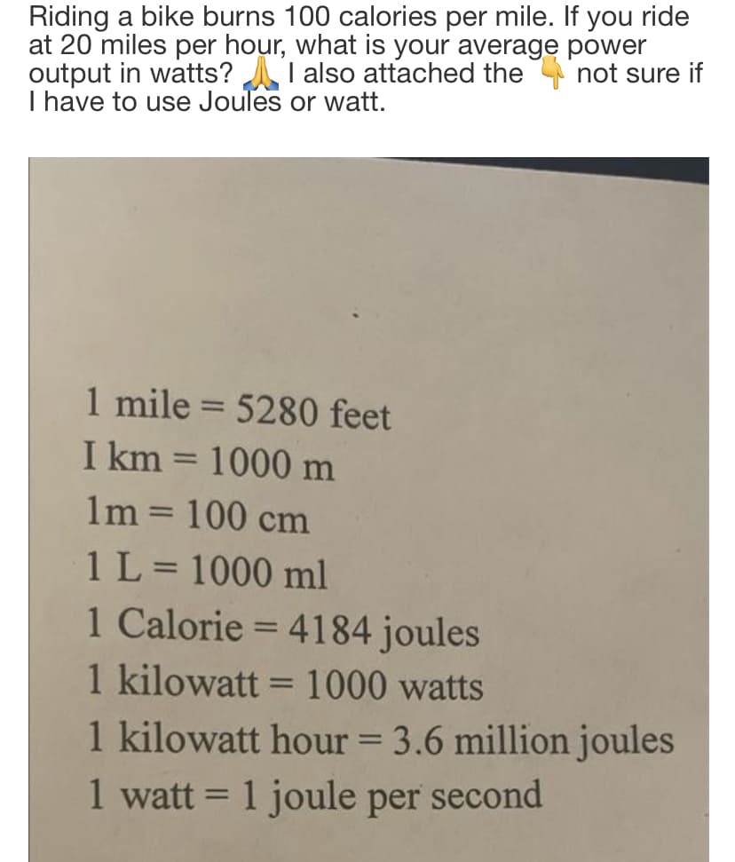 Riding a bike burns 100 calories per mile. If you ride
at 20 miles per hour, what is your average power
output in watts? A I also attached the not sure if
I have to use Joules or watt.
1 mile = 5280 feet
I km = 1000 m
%3D
%3D
1m = 100 cm
1L= 1000 ml
1 Calorie = 4184 joules
%3D
1 kilowatt = 1000 watts
%3D
1 kilowatt hour = 3.6 million joules
1 watt = 1 joule per second
%3D
