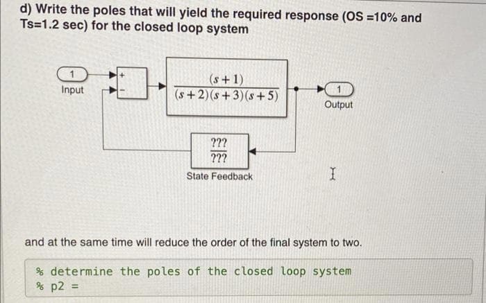 d) Write the poles that will yield the required response (OS =10% and
Ts=1.2 sec) for the closed loop system
1
(s+1)
(s +2)(s+3)(s+5)
Input
Output
???
???
State Feedback
and at the same time will reduce the order of the final system to two.
% determine the poles of the closed loop system
% p2 =
