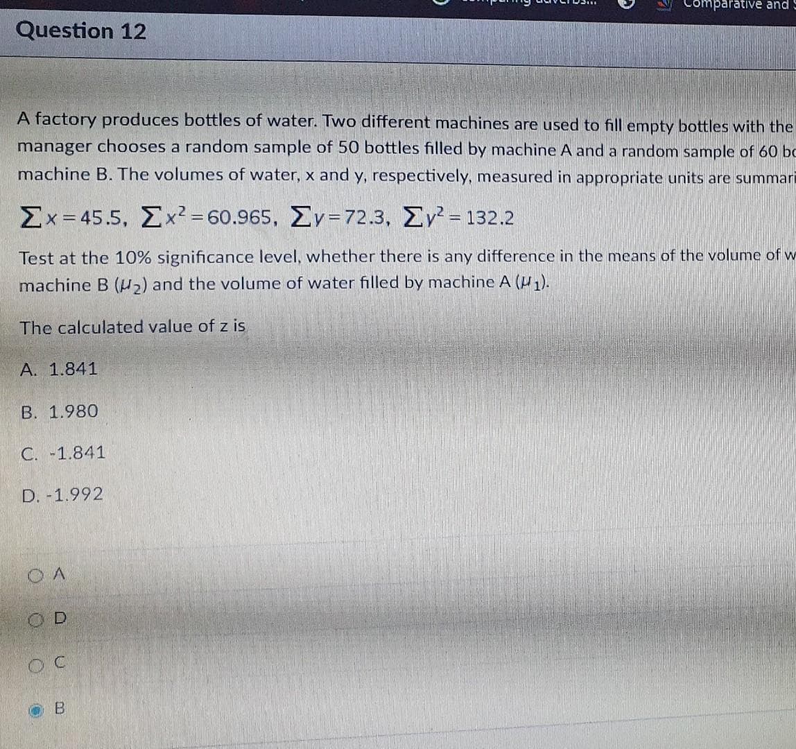 Comparative and
Question 12
A factory produces bottles of water. Two different machines are used to fill empty bottles with the
manager chooses a random sample of 50 bottles filled by machine A and a random sample of 60 bc
machine B. The volumes of water, x and y, respectively, measured in appropriate units are summari
ΣΧ-455, Σ-60.965, ΣΥ- 72.3. ΣΥ- 132.2
Test at the 10% significance level, whether there is any difference in the means of the volume of w
machine B (u,) and the volume of water filled by machine A (U).
The calculated value of z is
A. 1.841
B. 1.980
C. -1.841
D. -1.992
OD
