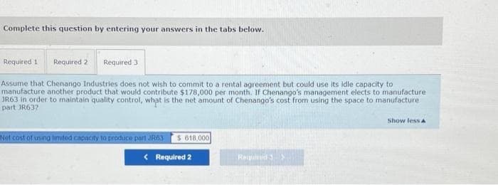 Complete this question by entering your answers in the tabs below.
Required 1
Required 2
Required 3
Assume that Chenango Industries does not wish to commit to a rental agreement but could use its idle capacity to
manufacture another product that would contribute $178,000 per month. If Chenango's management elects to manufacture
JR63 in order to maintain quality control, what is the net amount of Chenango's cost from using the space to manufacture
part JR63?
Show less a
Net cost of using limited cApacity to produce part JR6I S 618,000
< Required 2
Requ
