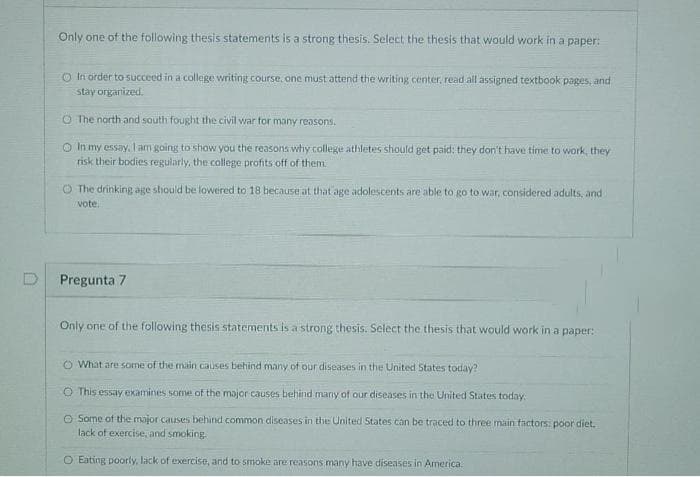 Only one of the following thesis statements is a strong thesis. Select the thesis that would work in a paper:
O In order to succeed in a college writing course, one must attend the writing center, read all assigned textbook pages, and
stay organized.
O The north and south fought the civil war tor many reasons.
O In my essay, l am going to show you the reasons why college athletes should get paid: they don't have time to work, they
risk their bodies regularly, the college profits off of them.
O The drinking age should be lowered to 18 because at that age adolescents are able to go to war, considered adults, and
vote.
Pregunta 7
Only one of the following thesis statements is a strong thesis. Select the thesis that would work in a paper:
O What are some of the main causes behind many of our diseases in the United States today?
O This essay examines some of the major causes behind marny of our diseases in the United States today.
O Some of the major causes behind common diseases in the United States can be traced to three main factors: poor diet.
lack of exercise, and smoking.
O Eating poorly, lack of exercise, and to smoke are reasons many have diseases in America.
