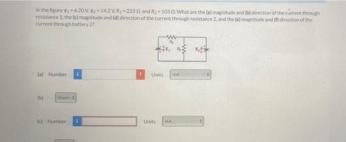 In the figure -6.2O V. -14.2 V.R- 223 0, and R2 - 1032 What are the (a) magnitude and (b) direction of the current through
resistance 1, the (c) magnitude and (d) direction of the current through resistance 2. and the (e) magnitude and (n direction of the
current through battery 2?
(a) Number
Units
(b)
down:
(c) Number
Units
mA
