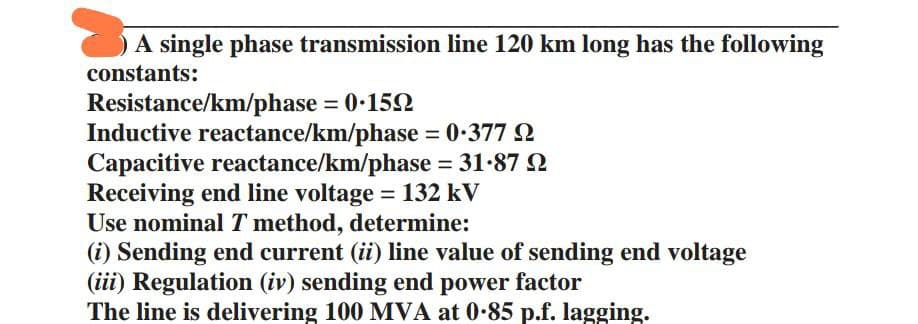 A single phase transmission line 120 km long has the following
constants:
Resistance/km/phase = 0.159
Inductive reactance/km/phase = 0.377
Capacitive reactance/km/phase = 31.87
Receiving end line voltage = 132 kV
Use nominal T method, determine:
(i) Sending end current (ii) line value of sending end voltage
(iii) Regulation (iv) sending end power factor
The line is delivering 100 MVA at 0-85 p.f. lagging.