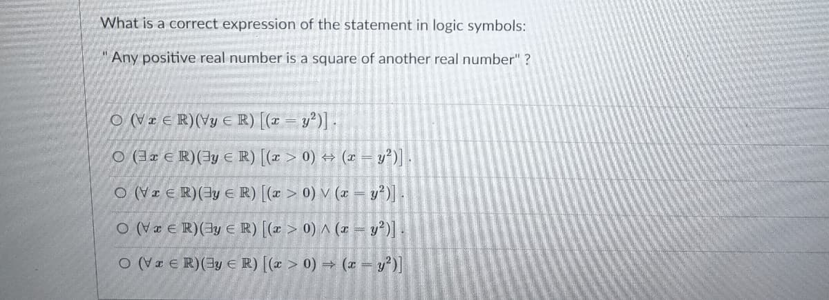 What is a correct expression of the statement in logic symbols:
Any positive real number is a square of another real number" ?
O (Vz € R)(Vy € R) [(r = y°)] -
O (3x € R)(3y E R) [(x > 0) → (1 – v²)] -
O (V I E R)(3y € R) [(x > 0) V (x = v')].
O (V æ E R)(3y E R) [(x > 0) ^ (x = y')] .
O (Væ e R)(3y € R) [(x > 0) → (x = y?)]
