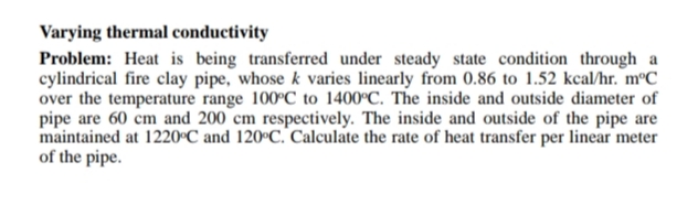 Varying thermal conductivity
Problem: Heat is being transferred under steady state condition through a
cylindrical fire clay pipe, whose k varies linearly from 0.86 to 1.52 kcal/hr. m°C
over the temperature range 100°C to 1400°C. The inside and outside diameter of
pipe are 60 cm and 200 cm respectively. The inside and outside of the pipe are
maintained at 1220°C and 120°C. Calculate the rate of heat transfer per linear meter
of the pipe.
