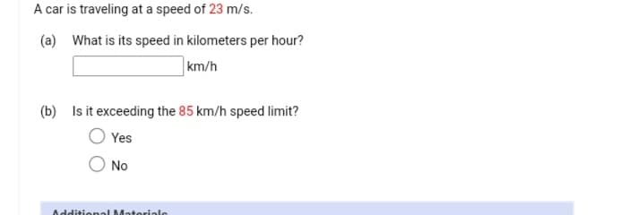 A car is traveling at a speed of 23 m/s.
(a) What is its speed in kilometers per hour?
km/h
(b) Is it exceeding the 85 km/h speed limit?
Yes
No
Additional Materiale