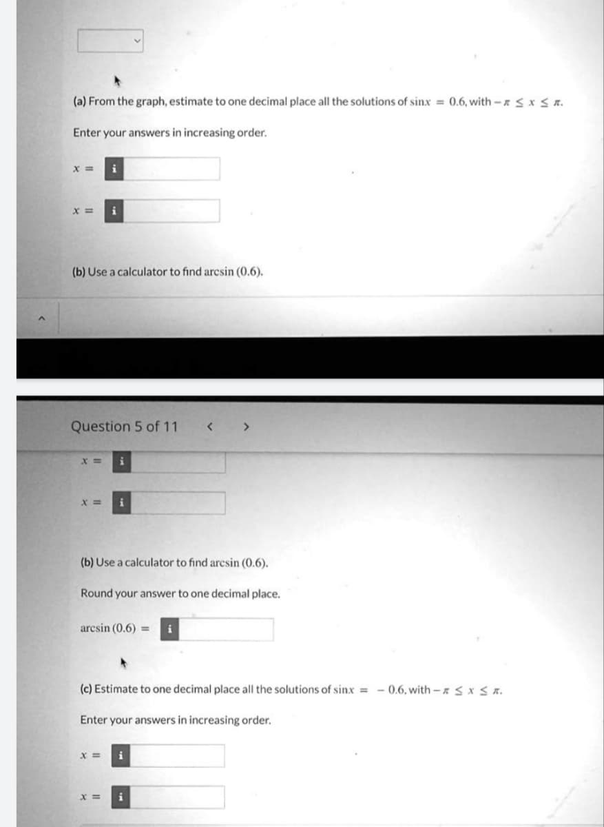 (a) From the graph, estimate to one decimal place all the solutions of sinx = 0.6, with - ≤ x ≤.
Enter your answers in increasing order.
X = i
X = i
(b) Use a calculator to find arcsin (0.6).
Question 5 of 11
x=
x =
(b) Use a calculator to find arcsin (0.6).
Round your answer to one decimal place.
arcsin (0.6) =
(c) Estimate to one decimal place all the solutions of sinx = -0.6, with - ≤ x ≤ R.
Enter your answers in increasing order.
X=
X =
i