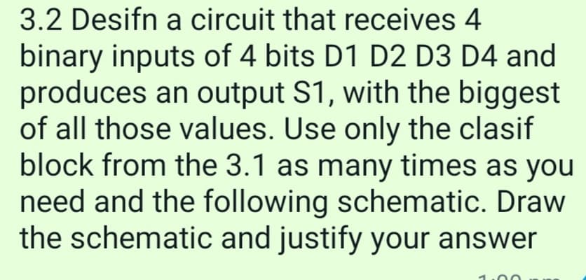 3.2 Desifn a circuit that receives 4
binary inputs of 4 bits D1 D2 D3 D4 and
produces an output S1, with the biggest
of all those values. Use only the clasif
block from the 3.1 as many times as you
need and the following schematic. Draw
the schematic and justify your answer