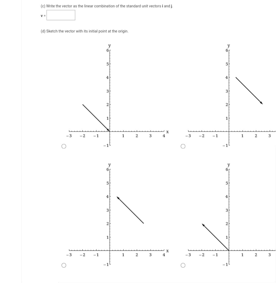 (c) Write the vector as the linear combination of the standard unit vectors i and j.
V =
(d) Sketch the vector with its initial point at the origin.
-3
-3
-2
-1
-2 -1
y
6r
5
4
3
2
y
5
4
3
2
1
X
1 2 3 4
X
1 2 3 4
-3
-3
-2
-2
-1
-1
y
6r
5
4
3
2
1
y
6r
5
4
3
2
1 2 3
1 2 3