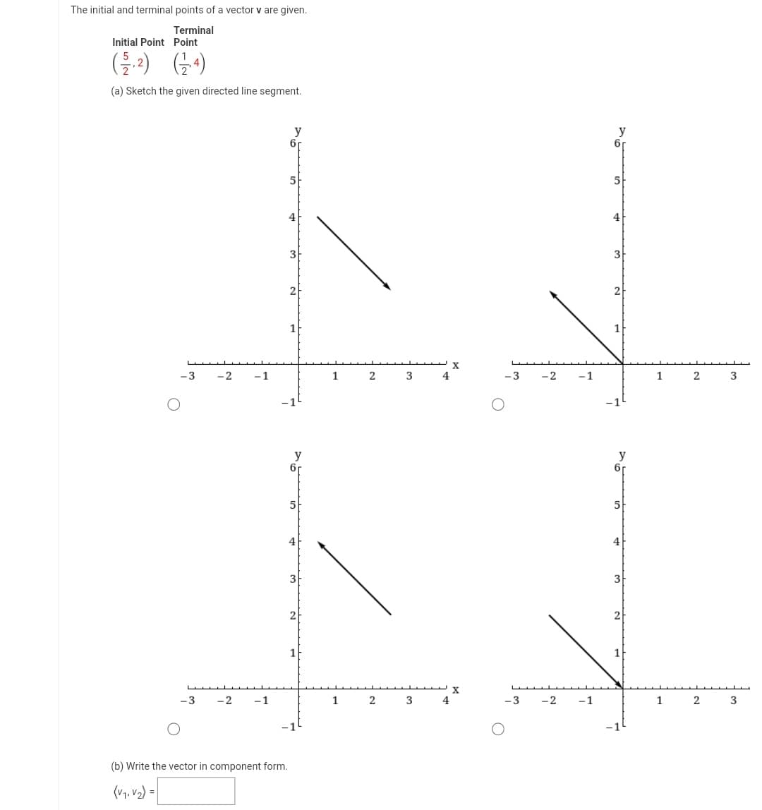 The initial and terminal points of a vector v are given.
Terminal
Initial Point Point
(2-2) (4)
(a) Sketch the given directed line segment.
-3
-3
-2
-2
-1
-1
y
(b) Write the vector in component form.
(V₁, V₂) =
6
бг
5
4
3
2
1
y
6
5
4
3
2
1
X
1 2 3 4
X
1 2 3 4
-3
-3
-2
-2
-1
-1
y
6r
5
4
3
2
1
y
6r
5
4
3
2
1
1 2 3
1 2 3