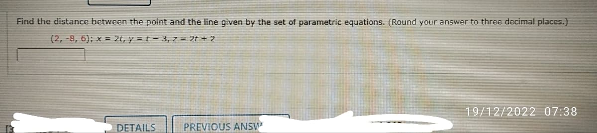 Find the distance between the point and the line given by the set of parametric equations. (Round your answer to three decimal places.)
(2,-8, 6); x = 2t, y = t - 3, z = 2t + 2
DETAILS
PREVIOUS ANSW
19/12/2022 07:38