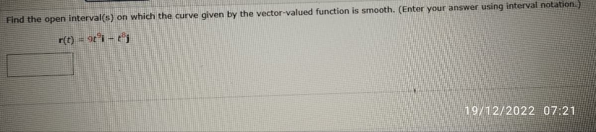 Find the open interval(s) on which the curve given by the vector-valued function is smooth. (Enter your answer using interval notation.)
r(t) = 9t³i – tj
19/12/2022 07:21