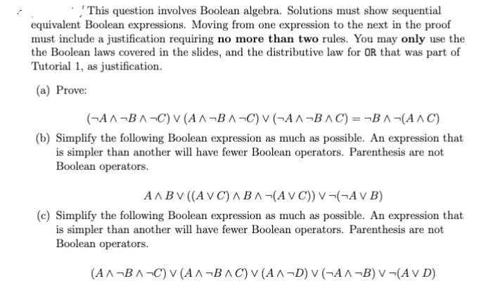 This question involves Boolean algebra. Solutions must show sequential
equivalent Boolean expressions. Moving from one expression to the next in the proof
must include a justification requiring no more than two rules. You may only use the
the Boolean laws covered in the slides, and the distributive law for OR that was part of
Tutorial 1, as justification.
(a) Prove:
(¬A^¬BA¬C) V (AA-BA¬C) V (AA¬BAC) =¬BA-(A^C)
(b) Simplify the following Boolean expression as much as possible. An expression that
is simpler than another will have fewer Boolean operators. Parenthesis are not
Boolean operators.
AABV ((AVC) ABA-(AVC)) V ¬(¬AV B)
(c) Simplify the following Boolean expression as much as possible. An expression that
is simpler than another will have fewer Boolean operators. Parenthesis are not
Boolean operators.
(A^¬BA¬C) V (AA-BAC) V (AA-D) V (¬A^¬B) V (AVD)