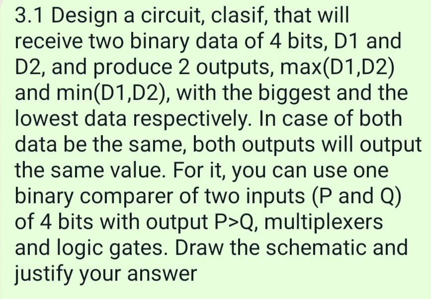 3.1 Design a circuit, clasif, that will
receive two binary data of 4 bits, D1 and
D2, and produce 2 outputs, max(D1,D2)
and min(D1,D2), with the biggest and the
lowest data respectively. In case of both
data be the same, both outputs will output
the same value. For it, you can use one
binary comparer of two inputs (P and Q)
of 4 bits with output P>Q, multiplexers
and logic gates. Draw the schematic and
justify your answer