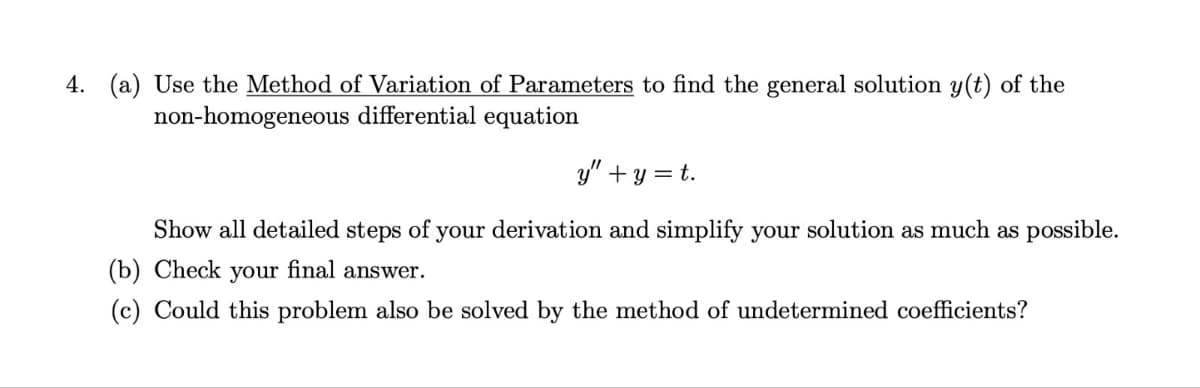 4. (a) Use the Method of Variation of Parameters to find the general solution y(t) of the
non-homogeneous differential equation
y" + y = t.
Show all detailed steps of your derivation and simplify your solution as much as possible.
(b) Check your final answer.
(c) Could this problem also be solved by the method of undetermined coefficients?