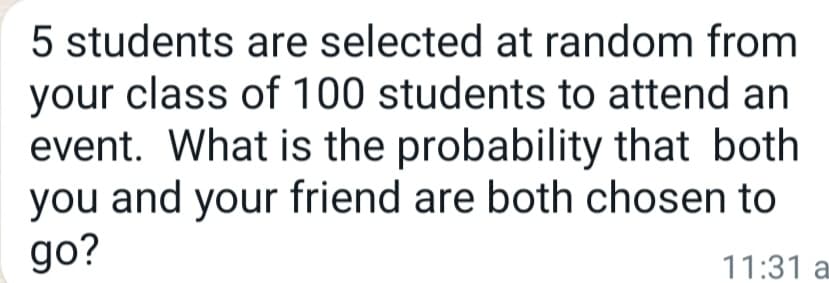 5 students are selected at random from
your class of 100 students to attend an
event. What is the probability that both
you and your friend are both chosen to
go?
11:31 a