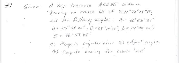 #7
Given: A loup traverse ABC DE with a
•Bearing
on
course DE of
S 11°42′15″E3
and the following angles
angles: A = 60°53′30′
B = 215° 58' 0²", C = 65° 10'10" , D = 111° 00 or " ,
E = 86°58'45"
angles
(1) Compute angular erver (2) adjust.
(3) Compute bearing for course "EA"