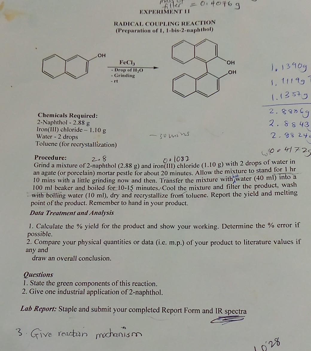 OH
0140769
filler
EXPERIMENT 11
RADICAL COUPLING REACTION
(Preparation of 1, 1-bis-2-naphthol)
FeCl3
- Drop of H₂O
- Grinding
- rt
OH
1.13909
1, 11199
1.13579
Chemicals Required:
2.88069
2.8843
2-Naphthol - 2.88 g
Iron(III) chloride - 1.10 g
Water - 2 drops
-sumins
2.88 242
Toluene (for recrystallization)
640 41725
P
Procedure:
2.8
0.1082
Grind a mixture of 2-naphthol (2.88 g) and iron(III) chloride (1.10 g) with 2 drops of water in
an agate (or porcelain) mortar pestle for about 20 minutes. Allow the mixture to stand for 1 hr
10 mins with a little grinding now and then. Transfer the mixture with water (40 ml) into a
100 ml beaker and boiled for 10-15 minutes. Cool the mixture and filter the product, wash
with boiling water (10 ml), dry and recrystallize from toluene. Report the yield and melting
point of the product. Remember to hand in your product.
Data Treatment and Analysis
1. Calculate the % yield for the product and show your working. Determine the % error if
possible.
2. Compare your physical quantities or data (i.e. m.p.) of your product to literature values if
any and
draw an overall conclusion.
Questions
1. State the green components of this reaction.
2. Give one industrial application of 2-naphthol.
Lab Report: Staple and submit your completed Report Form and IR spectra
3. Give reaction mochanism
OH
1028