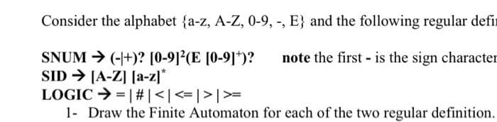 Consider the alphabet {a-z, A-Z, 0-9, -, E} and the following regular defi
SNUM → (-+)? [0-9]²(E [0-9]+)?
note the first is the sign character
SID → [A-Z] [a-z]*
LOGIC
| # | < | <=| > | >=
1- Draw the Finite Automaton for each of the two regular definition.