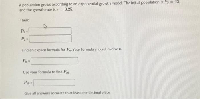 A population grows according to an exponential growth model. The initial population is Po = 13,
and the growth rate is r = 0.25.
Then:
P₁=
P₂=
Find an explicit formula for P. Your formula should involve n.
P₁=
Use your formula to find Pio
P10
Give all answers accurate to at least one decimal place