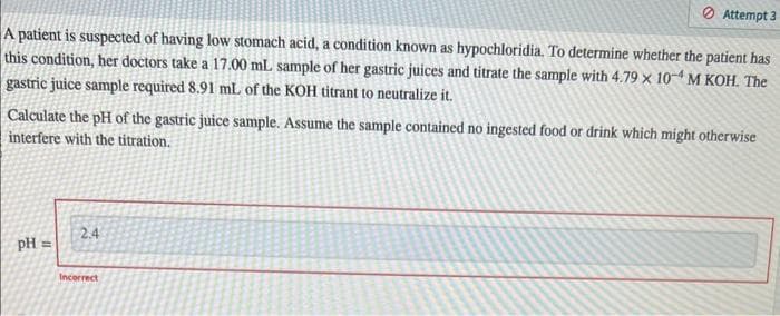 A patient is suspected of having low stomach acid, a condition known as hypochloridia. To determine whether the patient has
this condition, her doctors take a 17.00 mL sample of her gastric juices and titrate the sample with 4.79 x 10 M KOH. The
gastric juice sample required 8.91 mL of the KOH titrant to neutralize it.
Calculate the pH of the gastric juice sample. Assume the sample contained no ingested food or drink which might otherwise
interfere with the titration.
pH =
Attempt 3
2.4
Incorrect