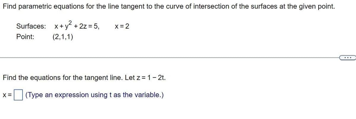 Find parametric equations for the line tangent to the curve of intersection of the surfaces at the given point.
Surfaces:
x + y² + 2z = 5,
Point:
(2,1,1)
x = 2
Find the equations for the tangent line. Let z = 1 - 2t.
(Type an expression using t as the variable.)
X =