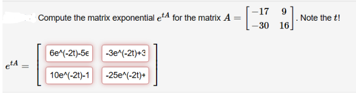 etA
=
Compute the matrix exponential e for the matrix A
6e^(-2t)-5€ -3e^(-2t)+3
10e^(-2t)-1 -25e^(-2t)+
-17
9
-30 16
Note the t!