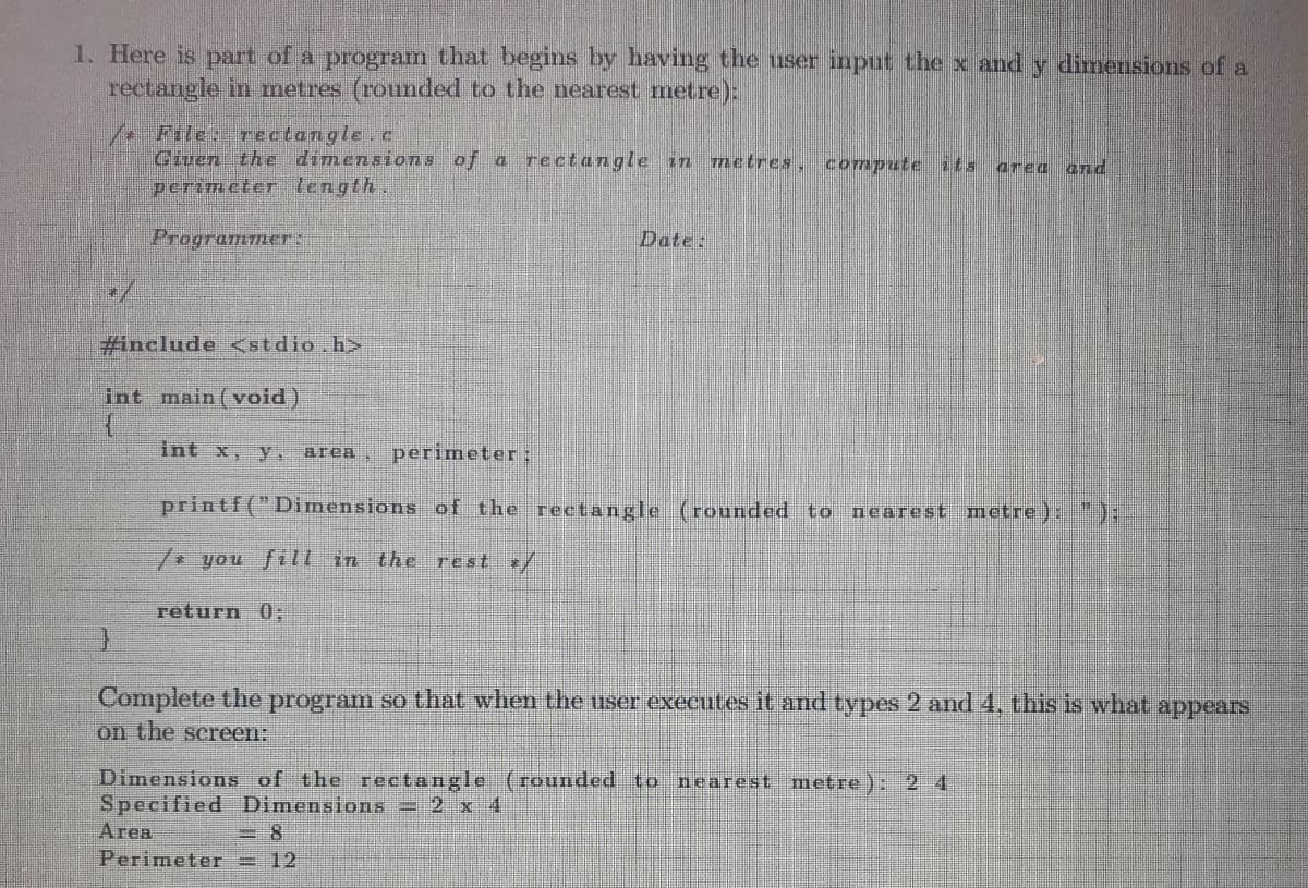 1. Here is part of a program that begins by having the user input the x and y dimensions of a
rectangle in metres (rounded to the nearest metre):
/File: rectangle.c
Given the dimensions of a rectangle in metres, compute its area ana
perimeter length
Programmer:
#include <stdio.h>
int main(void)
{
J
Date:
int x, y, area perimeter:
printf("Dimensions of the rectangle (rounded to nearest metre): ");
/* you fill in the rest */
return 0;
Complete the program so that when the user executes it and types 2 and 4, this is what appears
on the screen:
Dimensions of the rectangle (rounded to nearest metre): 2 4
Specified Dimensions - 2 x 4
Area
Perimeter 12