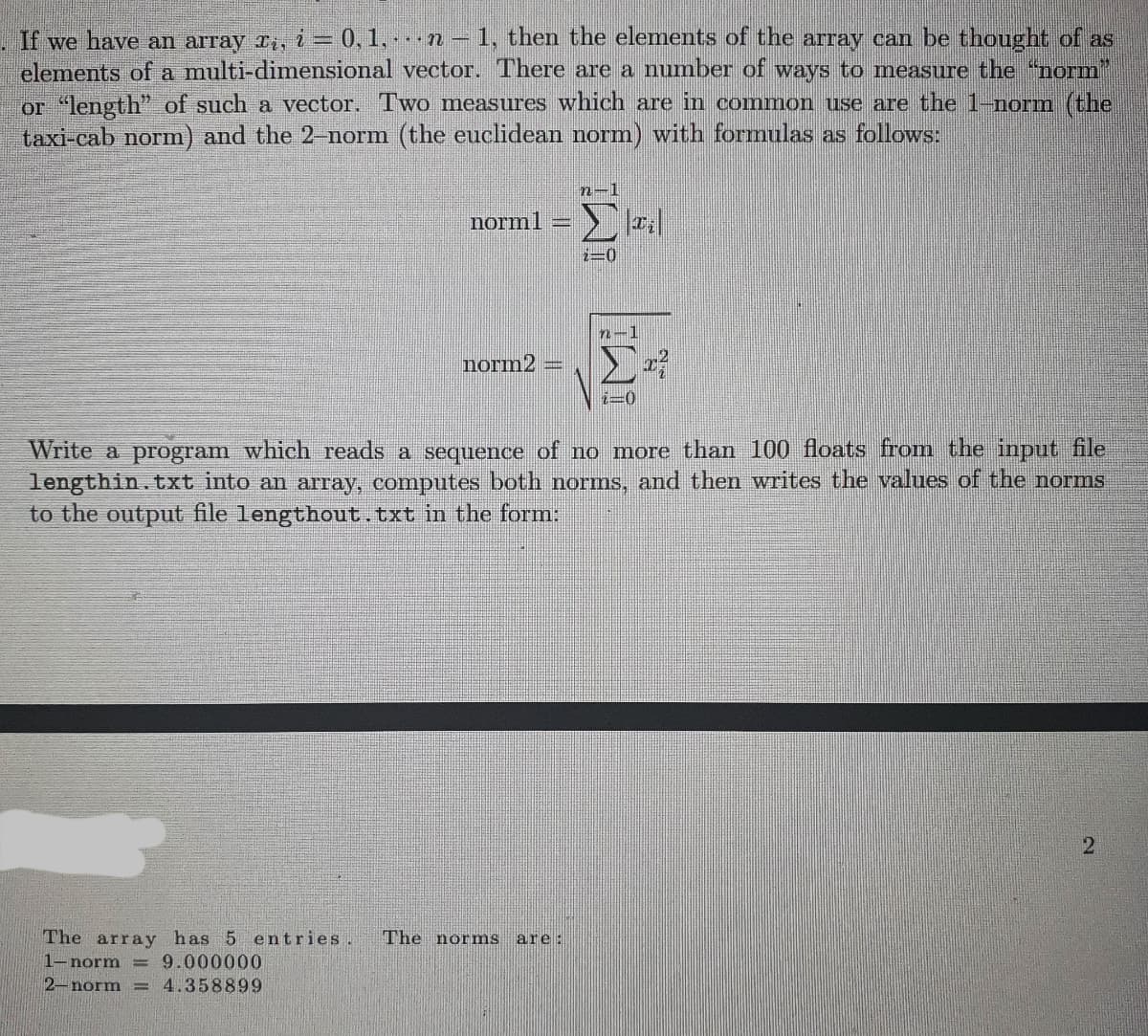 If we have an array îį, i = 0, 1, · · · n − 1, then the elements of the array can be thought of as
elements of a multi-dimensional vector. There are a number of ways to measure the “norm"
or “length" of such a vector. Two measures which are in common use are the 1-norm (the
taxi-cab norm) and the 2-norm (the euclidean norm) with formulas as follows:
norm1
norm2
n-1
The array has 5 entries. The norms are:
1-norm = 9.000000
2-norm 4.358899
1=0
n
i=0
Write a program which reads a sequence of no more than 100 floats from the input file
lengthin.txt into an array, computes both norms, and then writes the values of the norms
to the output file lengthout.txt in the form:
2