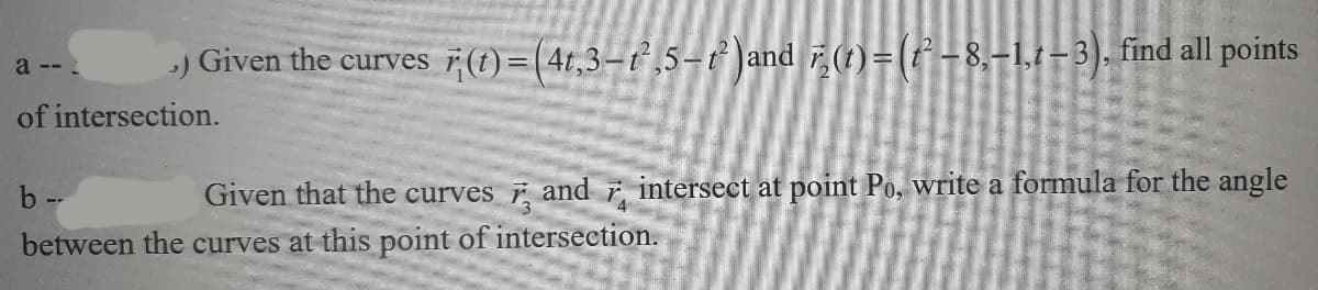 a --
.) Given the curves r(t) =(4t,3-²,5-t² )and r(t) = (t²-8,-1,1-3), find all points
of intersection.
b--
Given that the curves and intersect at point Po, write a formula for the angle
between the curves at this point of intersection.