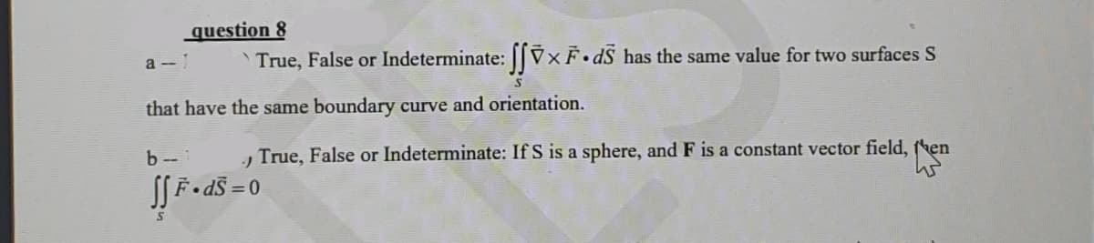 a-1
question 8
` True, False or Indeterminate: ſſỹ×Ē• dẫ has the same value for two surfaces S
S
that have the same boundary curve and orientation.
True, False or Indeterminate: If S is a sphere, and F is a constant vector field, then
45
b-1
J
ƒƒ F• d$ = 0
S