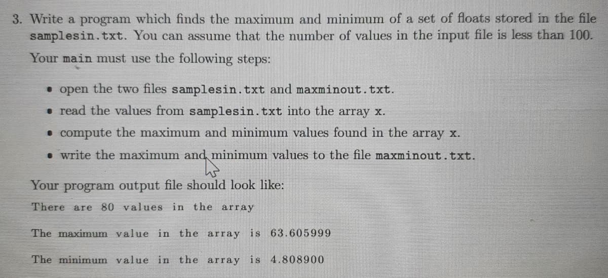 3. Write a program which finds the maximum and minimum of a set of floats stored in the file
samplesin.txt. You can assume that the number of values in the input file is less than 100.
Your main must use the following steps:
• open the two files samplesin.txt and maxminout.txt.
. read the values from samplesin.txt into the array x.
• compute the maximum and minimum values found in the array x.
. write the maximum and minimum values to the file maxminout.txt.
Your program output file should look like:
There are 80 values in the array
The maximum value in the array is 63.605999
The minimum value in the array is 4.808900