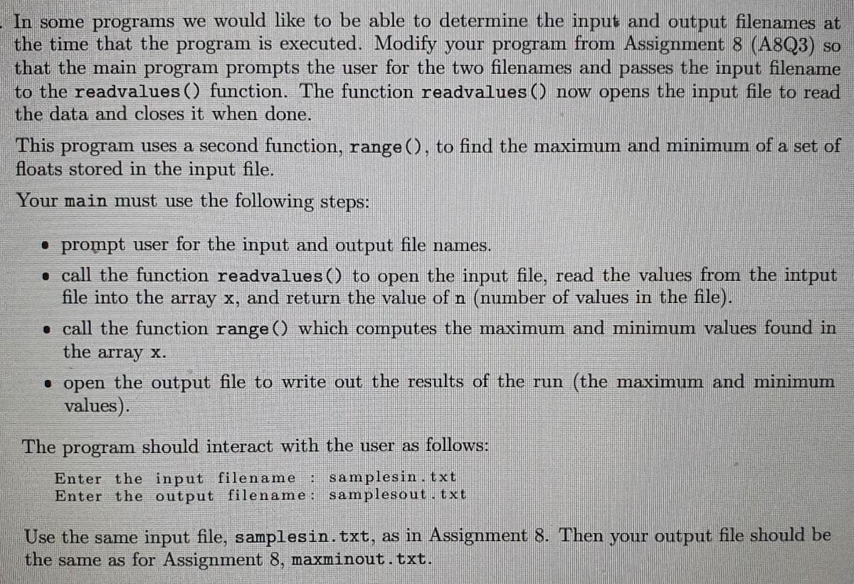 In some programs we would like to be able to determine the input and output filenames at
the time that the program is executed. Modify your program from Assignment 8 (A8Q3) so
that the main program prompts the user for the two filenames and passes the input filename
to the readvalues() function. The function readvalues() now opens the input file to read
the data and closes it when done.
This program uses a second function, range(), to find the maximum and minimum of a set of
floats stored in the input file.
Your main must use the following steps:
• prompt user for the input and output file names.
• call the function readvalues() to open the input file, read the values from the intput
file into the array x, and return the value of n (number of values in the file).
• call the function range () which computes the maximum and minimum values found in
the array x.
open the output file to write out the results of the run (the maximum and minimum
values).
The program should interact with the user as follows:
Enter the input filename : samplesin. txt
Enter the output filename: samplesout.txt
Use the same input file, samplesin. txt, as in Assignment 8. Then your output file should be
the same as for Assignment 8, maxminout.txt.