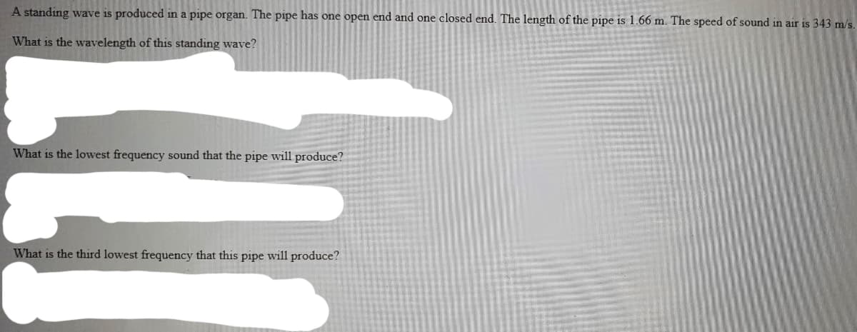 A standing wave is produced in a pipe organ. The pipe has one open end and one closed end. The length of the pipe is 1.66 m. The speed of sound in air is 343 m/s.
What is the wavelength of this standing wave?
What is the lowest frequency sound that the pipe will produce?
What is the third lowest frequency that this pipe will produce?
