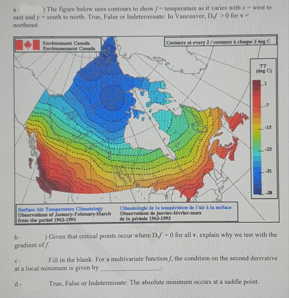 a-
) The figure below uses contours to show f= temperature as it varies with x = west to
east and y = south to north. True, False or Indeterminate: In Vancouver, Def> 0 for v =
northeast.
Environment Canada
Environnement Canada
Surface Air Temperature Climatology
Observations of January-February-March
from the period 1963-1993
Contours at every 2/contours à chaque 2 deg C
d-
Climatologie de la température de l'air à la surface
Observations de janvier-février-mars
de la période 1963-1993
TT
(deg C)
-15
-23
-31
-38
b. ) Given that critical points occur where Dvf = 0 for all v, explain why we test with the
gradient of f.
C-
Fill in the blank: For a multivariate function f, the condition on the second derivative
at a local minimum is given by
True, False or Indeterminate: The absolute minimum occurs at a saddle point.