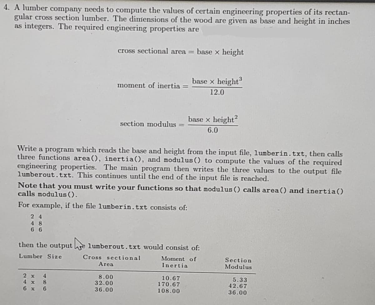 4. A lumber company needs to compute the values of certain engineering properties of its rectan-
gular cross section lumber. The dimensions of the wood are given as base and height in inches
as integers. The required engineering properties are
24
48
66
cross sectional area = base x height
4
2 x
4 x 8
6 x 6
moment of inertia =
Write a program which reads the base and height from the input file, lumberin. txt, then calls
three functions area(), inertia(), and modulus () to compute the values of the required
engineering properties. The main program then writes the three values to the output file
lumberout.txt. This continues until the end of the input file is reached.
Area
section modulus =
Note that you must write your functions so that modulus () calls area() and inertia()
calls modulus ().
For example, if the file lumberin. txt consists of:
8.00
32.00
36.00
base x height³
12.0
then the output e lumberout.txt would consist of:
Lumber Size
Cross sectional
Moment of
Inertia
base x height²
6.0
10.67
170.67
108.00
Section
Modulus
5.33
42.67
36.00