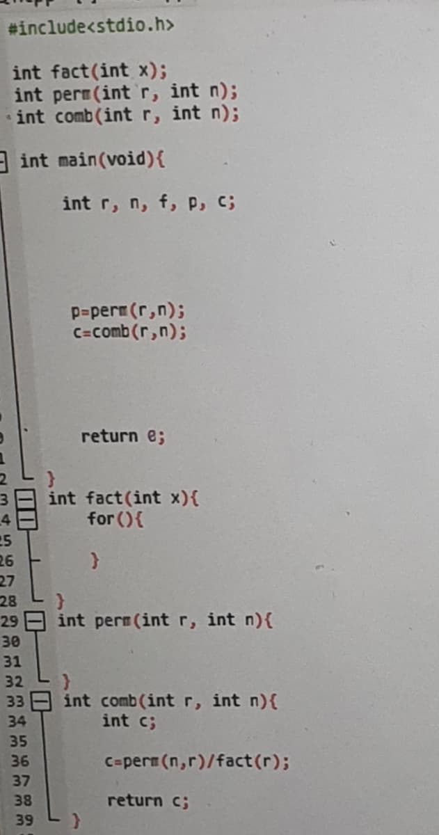 #include<stdio.h>
int fact(int x);
int perm(int r, int n);
int comb (int r, int n);
int
main(void) {
int r, n, f, P, C;
25
26
27
28
29
30
31
32
33
34
35
36
37
38
39
p=perm (r,n);
c=comb (r,n);
return e;
int fact(int x){
for () {
}
}
int pern (int r, int n) {
}
int comb (int r, int n) {
int c;
c=perm (n,r)/fact(r);
return c;
}