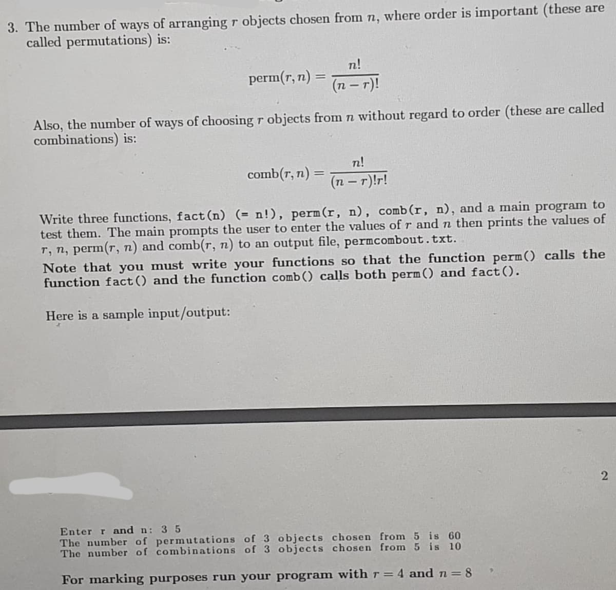3. The number of ways of arranging r objects chosen from n, where order is important (these are
called permutations) is:
perm(r, n) =
n!
(n-r)!
Also, the number of ways of choosing r objects from n without regard to order (these are called
combinations) is:
comb(r, n) =
n!
(n − r)!r!
Write three functions, fact (n) (= n!), perm (r, n), comb (r, n), and a main program to
test them. The main prompts the user to enter the values of r and n then prints the values of
r, n, perm(r, n) and comb(r, n) to an output file, permcombout.txt.
Note that you must write your functions so that the function perm() calls the
function fact () and the function comb () calls both perm() and fact().
Here is a sample input/output:
Enter r and n: 35
The number of permutations of 3 objects chosen from 5 is 60
The number of combinations of 3 objects chosen from 5 is 10
For marking purposes run your program with r = 4 and n = 8
2