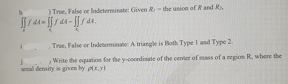 ) True, False or Indeterminate: Given R₁
h
[[ƒ d₁= [[ƒ dA-fff dA.
R
R₁
R₂
1
the union of R and R₂,
True, False or Indeterminate: A triangle is Both Type 1 and Type 2.
j
Write the equation for the y-coordinate of the center of mass of a region R, where the
areal density is given by p(x,y)