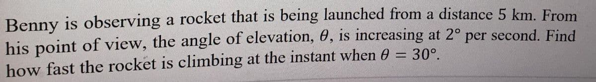 Benny is observing a rocket that is being launched from a distance 5 km. From
his point of view, the angle of elevation, 0, is increasing at 2° per second. Find
how fast the rocket is climbing at the instant when 6A = 30°.
