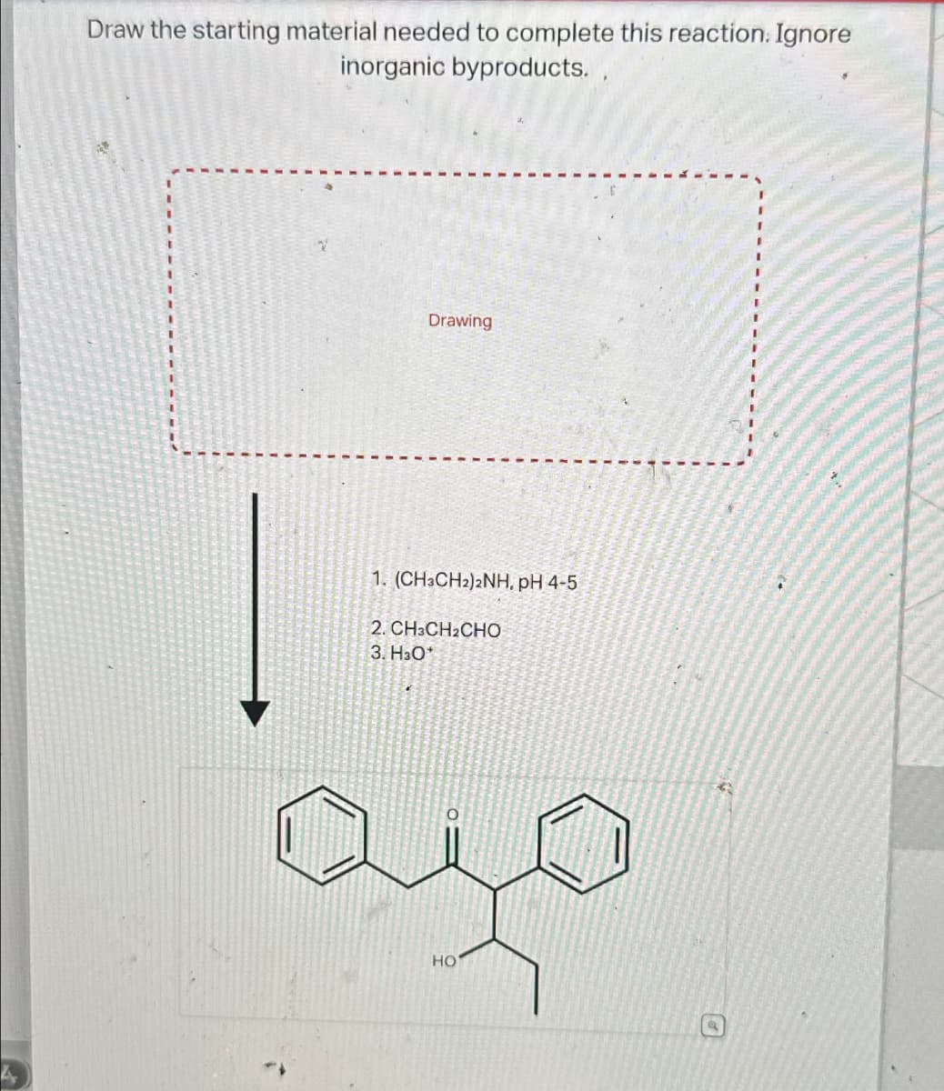 Draw the starting material needed to complete this reaction. Ignore
inorganic byproducts..
Drawing
1. (CH3CH2)2NH, pH 4-5
2. CH3CH2CHO
3. H3O*
ajo
HO