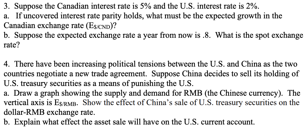 3. Suppose the Canadian interest rate is 5% and the U.S. interest rate is 2%.
a. If uncovered interest rate parity holds, what must be the expected growth in the
Canadian exchange rate (E$/CND)?
b. Suppose the expected exchange rate a year from now is .8. What is the spot exchange
rate?
4. There have been increasing political tensions between the U.S. and China as the two
countries negotiate a new trade agreement. Suppose China decides to sell its holding of
U.S. treasury securities as a means of punishing the U.S.
a. Draw a graph showing the supply and demand for RMB (the Chinese currency). The
vertical axis is ES/RMB. Show the effect of China's sale of U.S. treasury securities on the
dollar-RMB exchange rate.
b. Explain what effect the asset sale will have on the U.S. current account.